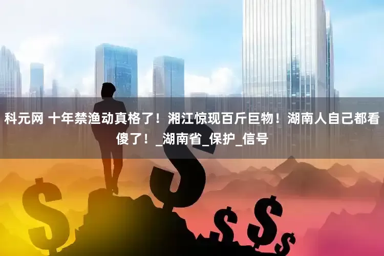 科元网 十年禁渔动真格了！湘江惊现百斤巨物！湖南人自己都看傻了！_湖南省_保护_信号