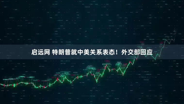 启远网 特朗普就中美关系表态！外交部回应
