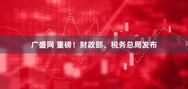 广盛网 重磅！财政部、税务总局发布