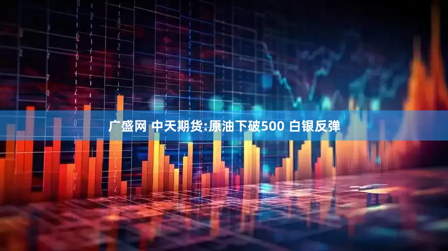 广盛网 中天期货:原油下破500 白银反弹