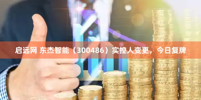 启远网 东杰智能（300486）实控人变更，今日复牌