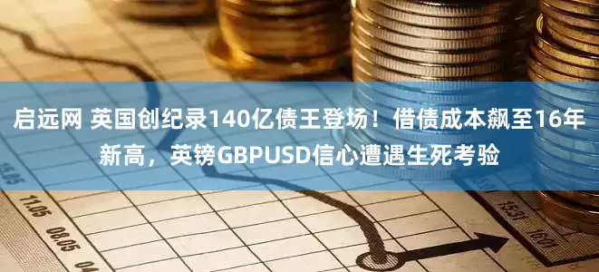 启远网 英国创纪录140亿债王登场！借债成本飙至16年新高，英镑GBPUSD信心遭遇生死考验