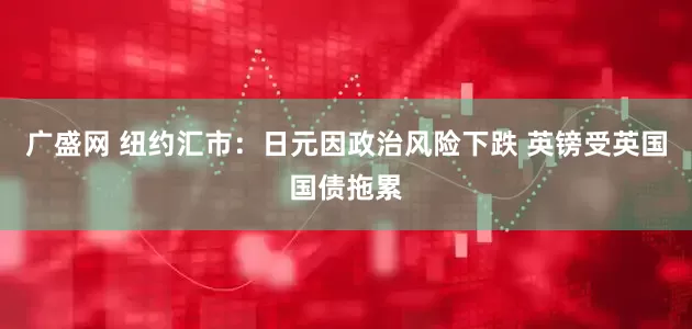 广盛网 纽约汇市：日元因政治风险下跌 英镑受英国国债拖累