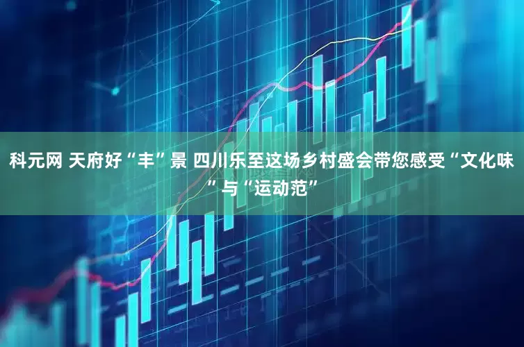 科元网 天府好“丰”景 四川乐至这场乡村盛会带您感受“文化味”与“运动范”