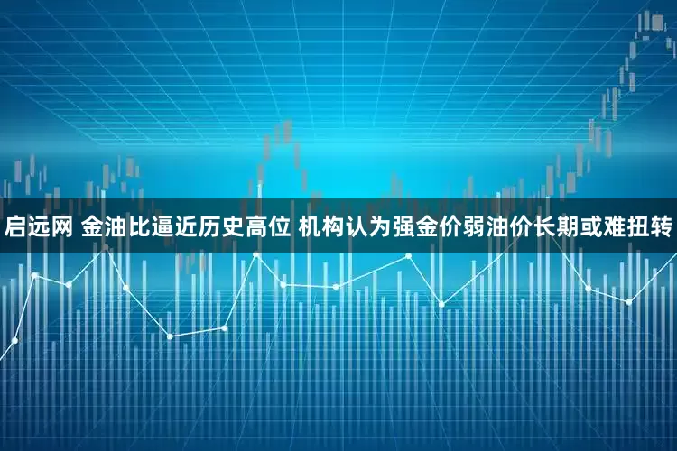 启远网 金油比逼近历史高位 机构认为强金价弱油价长期或难扭转