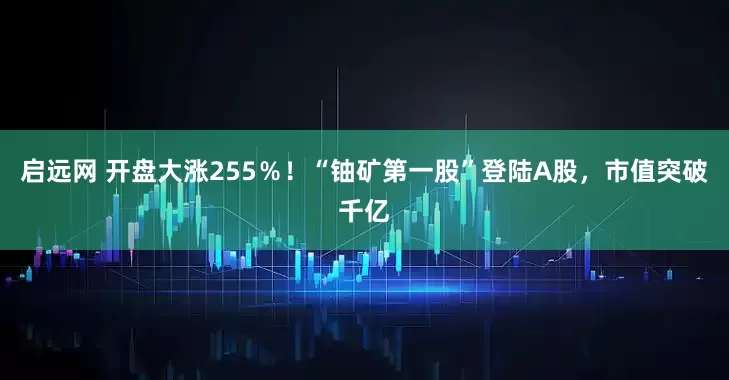 启远网 开盘大涨255％！“铀矿第一股”登陆A股，市值突破千亿