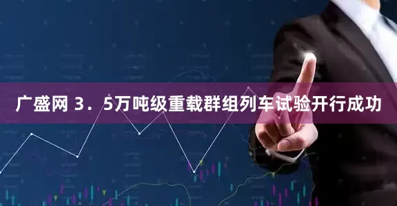 广盛网 3．5万吨级重载群组列车试验开行成功