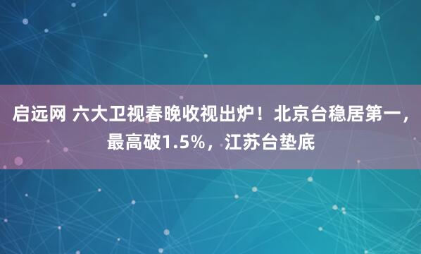 启远网 六大卫视春晚收视出炉！北京台稳居第一，最高破1.5%，江苏台垫底