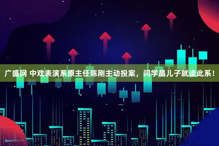 广盛网 中戏表演系原主任陈刚主动投案，闫学晶儿子就读此系！