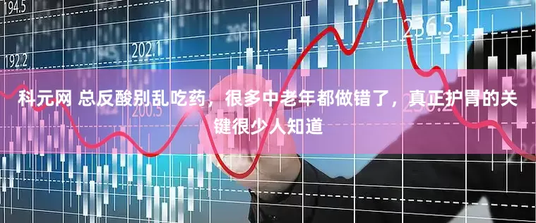 科元网 总反酸别乱吃药，很多中老年都做错了，真正护胃的关键很少人知道