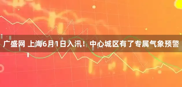 广盛网 上海6月1日入汛！中心城区有了专属气象预警